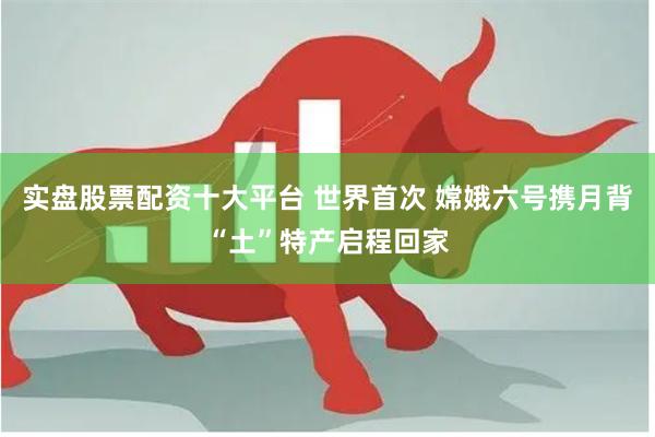 实盘股票配资十大平台 世界首次 嫦娥六号携月背“土”特产启程回家