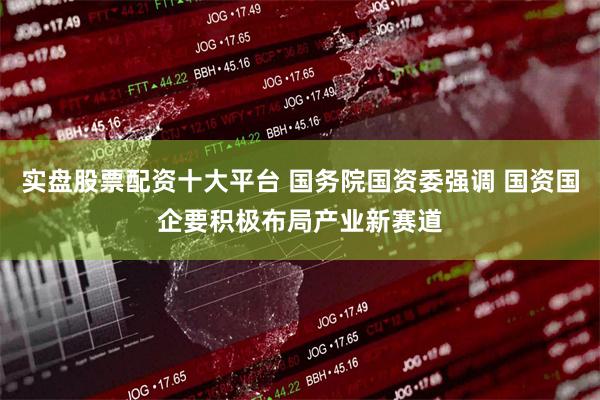 实盘股票配资十大平台 国务院国资委强调 国资国企要积极布局产业新赛道