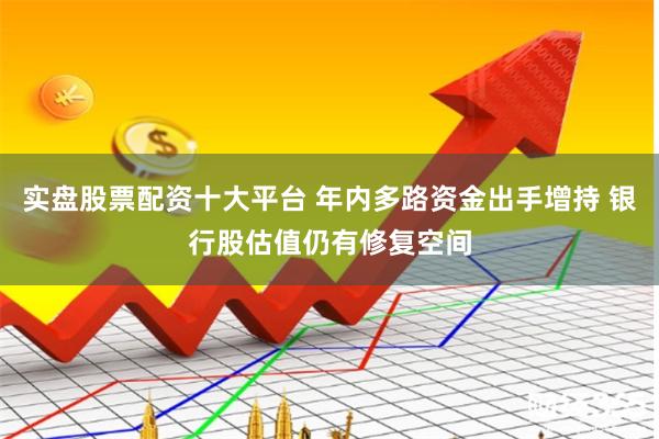 实盘股票配资十大平台 年内多路资金出手增持 银行股估值仍有修复空间