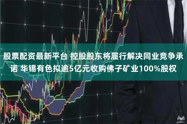 股票配资最新平台 控股股东将履行解决同业竞争承诺 华锡有色拟逾5亿元收购佛子矿业100%股权