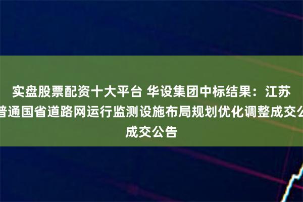 实盘股票配资十大平台 华设集团中标结果：江苏省普通国省道路网运行监测设施布局规划优化调整成交公告