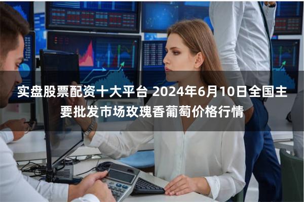 实盘股票配资十大平台 2024年6月10日全国主要批发市场玫瑰香葡萄价格行情