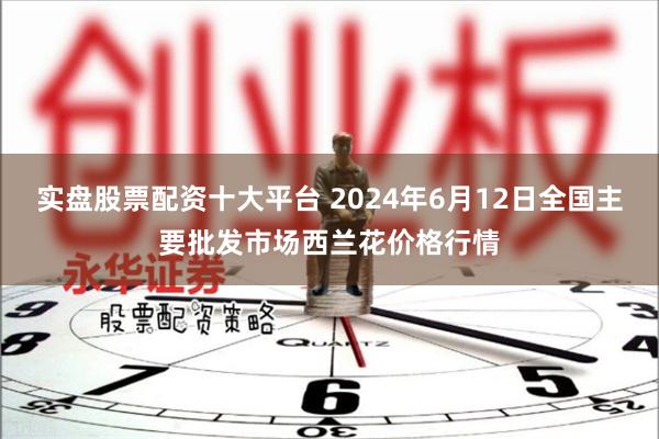 实盘股票配资十大平台 2024年6月12日全国主要批发市场西兰花价格行情