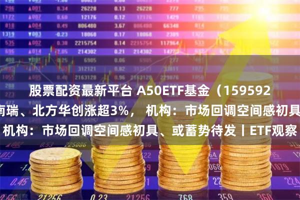 股票配资最新平台 A50ETF基金（159592）盘中交投活跃， 国电南瑞、北方华创涨超3%， 机构：市场回调空间感初具、或蓄势待发丨ETF观察