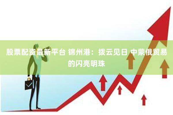 股票配资最新平台 锦州港：拨云见日 中蒙俄贸易的闪亮明珠