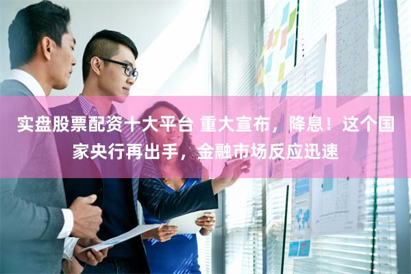 实盘股票配资十大平台 重大宣布，降息！这个国家央行再出手，金融市场反应迅速