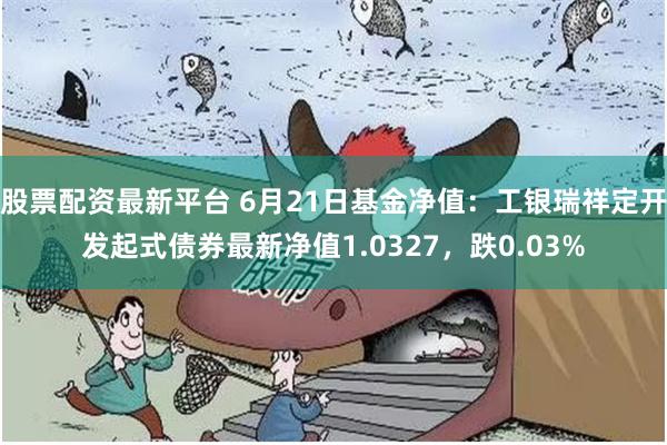 股票配资最新平台 6月21日基金净值：工银瑞祥定开发起式债券最新净值1.0327，跌0.03%