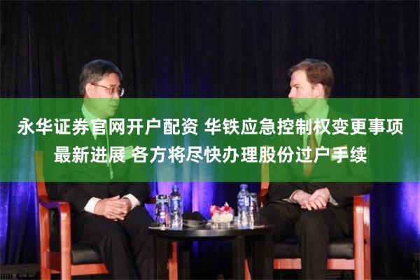 永华证券官网开户配资 华铁应急控制权变更事项最新进展 各方将尽快办理股份过户手续