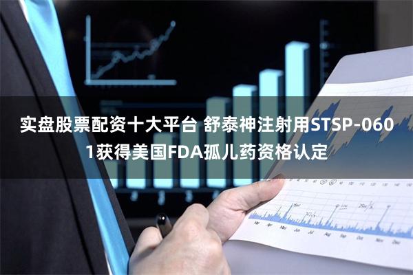 实盘股票配资十大平台 舒泰神注射用STSP-0601获得美国FDA孤儿药资格认定