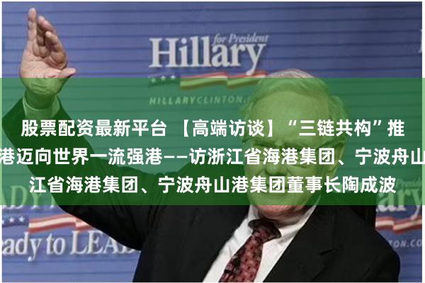 股票配资最新平台 【高端访谈】“三链共构”推动货物吞吐量第一大港迈向世界一流强港——访浙江省海港集团、宁波舟山港集团董事长陶成波