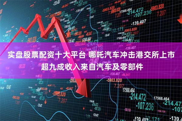 实盘股票配资十大平台 哪吒汽车冲击港交所上市 超九成收入来自汽车及零部件