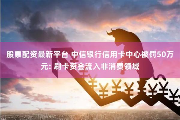 股票配资最新平台 中信银行信用卡中心被罚50万元: 刷卡资金流入非消费领域