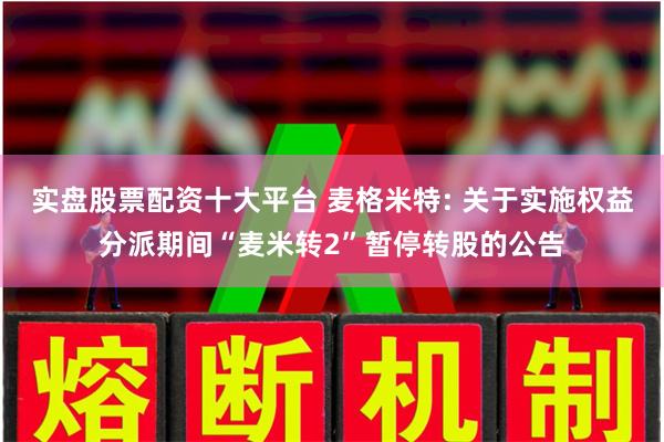 实盘股票配资十大平台 麦格米特: 关于实施权益分派期间“麦米转2”暂停转股的公告