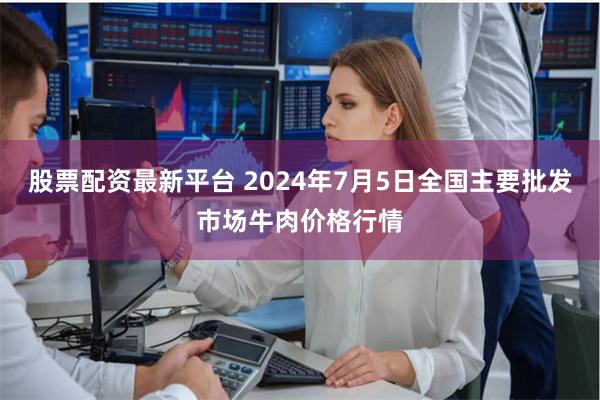 股票配资最新平台 2024年7月5日全国主要批发市场牛肉价格行情