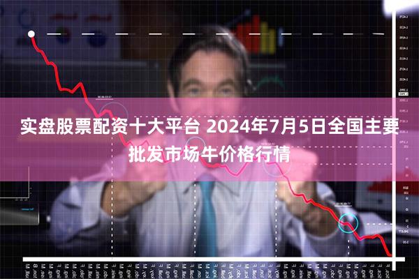 实盘股票配资十大平台 2024年7月5日全国主要批发市场牛价格行情