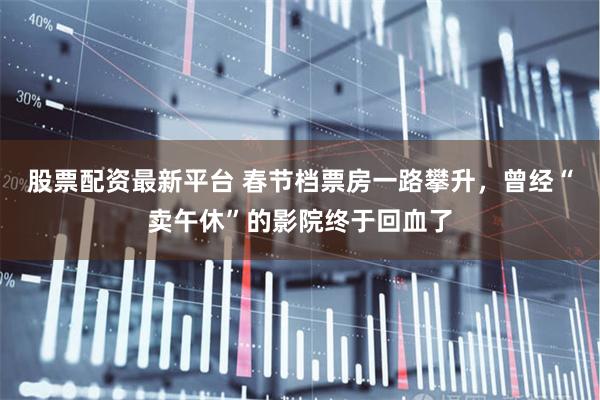 股票配资最新平台 春节档票房一路攀升，曾经“卖午休”的影院终于回血了