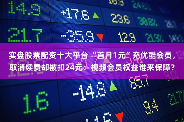实盘股票配资十大平台 “首月1元”充优酷会员，取消续费却被扣24元：视频会员权益谁来保障？