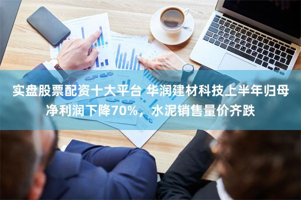 实盘股票配资十大平台 华润建材科技上半年归母净利润下降70%，水泥销售量价齐跌