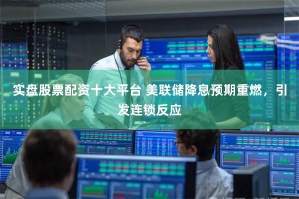 实盘股票配资十大平台 美联储降息预期重燃，引发连锁反应