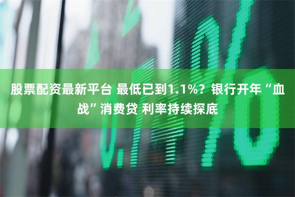 股票配资最新平台 最低已到1.1%？银行开年“血战”消费贷 利率持续探底