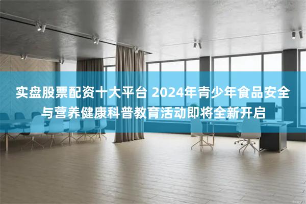 实盘股票配资十大平台 2024年青少年食品安全与营养健康科普教育活动即将全新开启