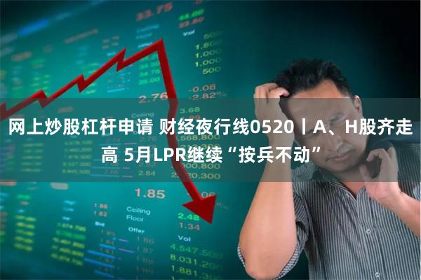 网上炒股杠杆申请 财经夜行线0520丨A、H股齐走高 5月LPR继续“按兵不动”