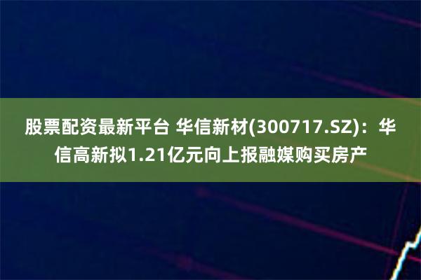 股票配资最新平台 华信新材(300717.SZ)：华信高新拟1.21亿元向上报融媒购买房产