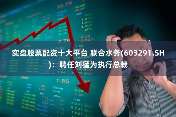 实盘股票配资十大平台 联合水务(603291.SH)：聘任刘猛为执行总裁