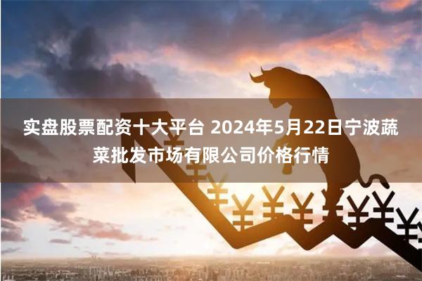 实盘股票配资十大平台 2024年5月22日宁波蔬菜批发市场有限公司价格行情