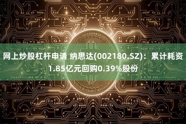 网上炒股杠杆申请 纳思达(002180.SZ)：累计耗资1.85亿元回购0.39%股份