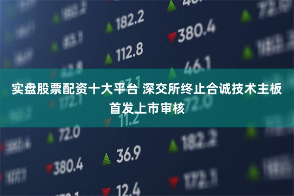 实盘股票配资十大平台 深交所终止合诚技术主板首发上市审核