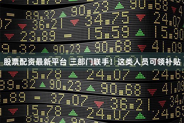 股票配资最新平台 三部门联手！这类人员可领补贴