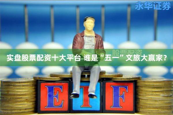 实盘股票配资十大平台 谁是“五一”文旅大赢家？