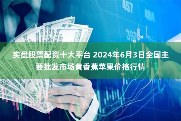 实盘股票配资十大平台 2024年6月3日全国主要批发市场黄香蕉苹果价格行情