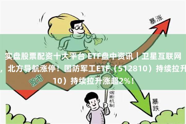实盘股票配资十大平台 ETF盘中资讯｜卫星互联网概念爆发，北方导航涨停！国防军工ETF（512810）持续拉升涨超2%！