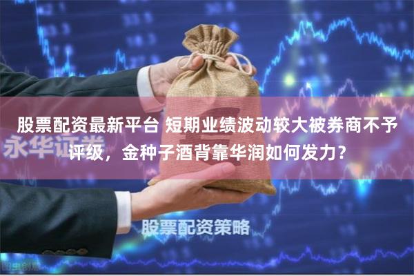 股票配资最新平台 短期业绩波动较大被券商不予评级，金种子酒背靠华润如何发力？