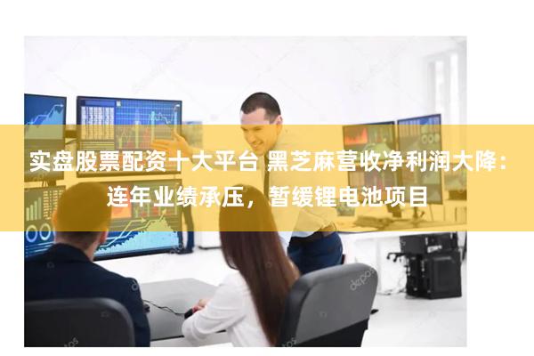 实盘股票配资十大平台 黑芝麻营收净利润大降：连年业绩承压，暂缓锂电池项目
