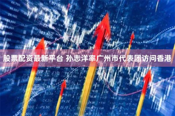股票配资最新平台 孙志洋率广州市代表团访问香港