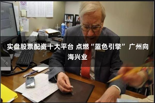 实盘股票配资十大平台 点燃“蓝色引擎” 广州向海兴业