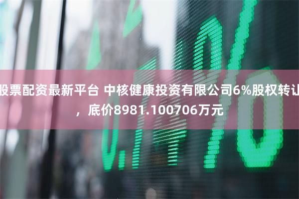 股票配资最新平台 中核健康投资有限公司6%股权转让，底价8981.100706万元