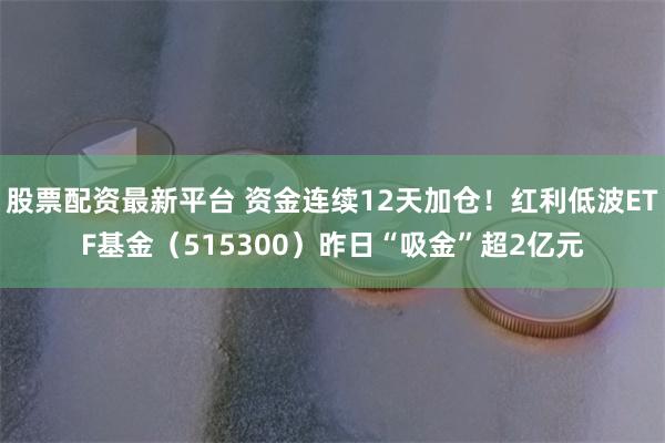 股票配资最新平台 资金连续12天加仓！红利低波ETF基金（515300）昨日“吸金”超2亿元
