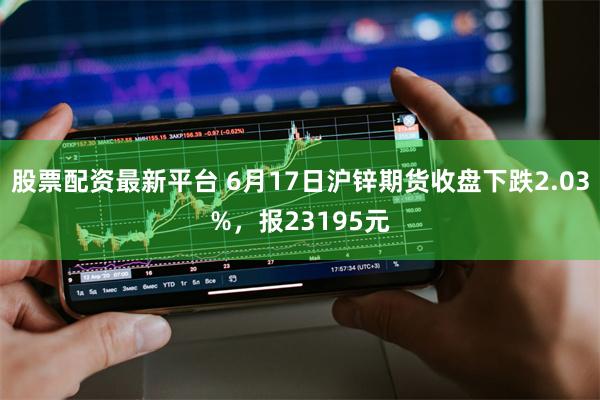 股票配资最新平台 6月17日沪锌期货收盘下跌2.03%，报23195元