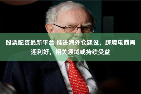 股票配资最新平台 推进海外仓建设，跨境电商再迎利好，相关领域或持续受益