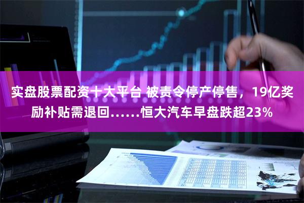 实盘股票配资十大平台 被责令停产停售，19亿奖励补贴需退回……恒大汽车早盘跌超23%