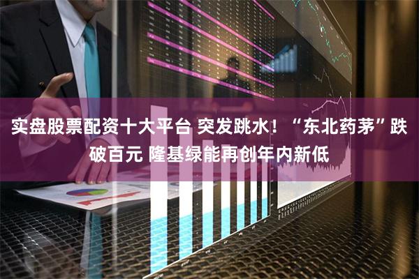 实盘股票配资十大平台 突发跳水！“东北药茅”跌破百元 隆基绿能再创年内新低