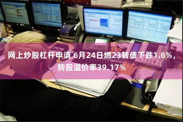 网上炒股杠杆申请 6月24日燃23转债下跌1.6%，转股溢价率39.17%