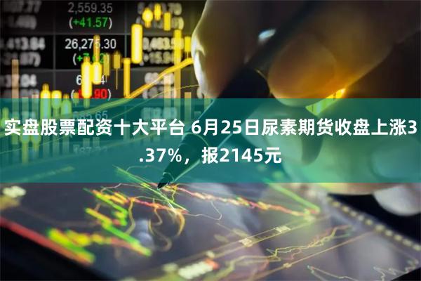 实盘股票配资十大平台 6月25日尿素期货收盘上涨3.37%，报2145元