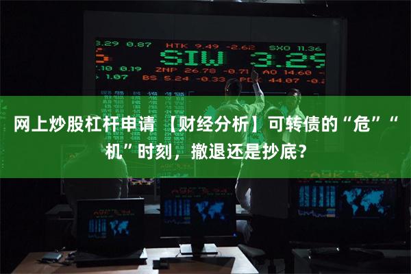 网上炒股杠杆申请 【财经分析】可转债的“危”“机”时刻，撤退还是抄底？