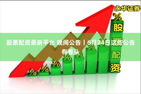 股票配资最新平台 晚间公告丨6月24日这些公告有看头