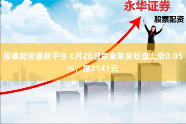 股票配资最新平台 6月28日尿素期货收盘上涨0.05%，报2141元